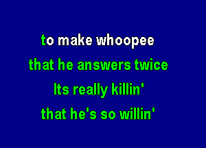 to make whoopee
that he answers twice

Its really killin'

that he's so willin'