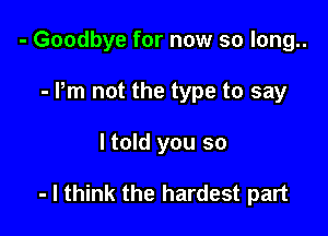 - Goodbye for now so long..
- Pm not the type to say

ltold you so

- I think the hardest part