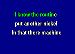 I know the routine

put another nickel

In that there machine
