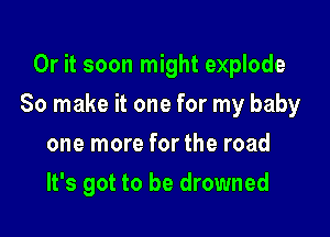 Or it soon might explode

So make it one for my baby

one more for the road
It's got to be drowned