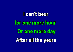 I can't bear
for one more hour
Or one more day

After all the years