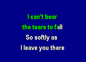 I can't bear
the tears to fall

So softly as

I leave you there