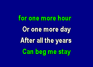 for one more hour
Or one more day

After all the years

Can beg me stay