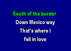South of the border
Down Mexico way

That's where I
fell in love