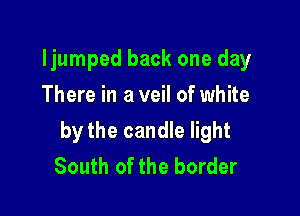 ljumped back one day
There in a veil of white

by the candle light
South of the border