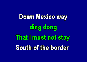 Down Mexico way
ding dong

That I must not stay
South of the border