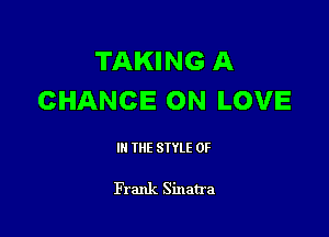 TAKING A
CHANCE ON LOVE

III THE SIYLE 0F

Frank Sinatra