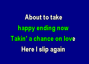 About to take
happy ending now
Takin' a chance on love

Here I slip again