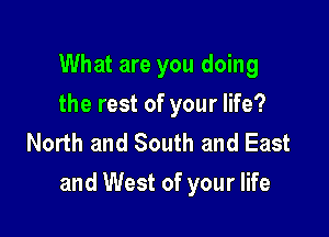 What are you doing
the rest of your life?
North and South and East

and West of your life