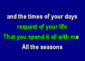 and the times of your days

request of your life
That you spend it all with me
All the seasons