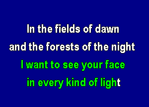 In the fields of dawn
and the forests of the night

lwant to see your face

in every kind of light