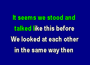 It seems we stood and
talked like this before
We looked at each other

in the same way then