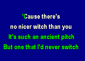 'Cause there's
no nicer witch than you

It's such an ancient pitch

But one that I'd never switch