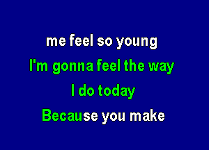 me feel so young

I'm gonna feel the way

I do today
Because you make