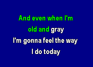 And even when I'm
old and gray

I'm gonna feel the way

I do today