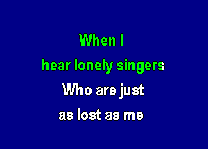 When I
hear lonely singers

Who are just
as lost as me