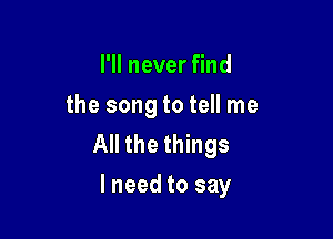 I'll never find
the song to tell me

All the things
lneed to say