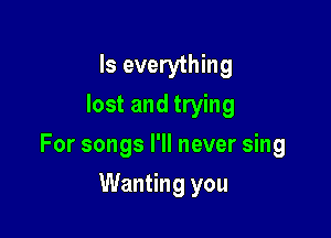 Is everything
lost and trying

For songs I'll never sing

Wanting you