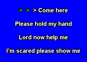 r t' 2. Come here

Please hold my hand

Lord now help me

Pm scared please show me