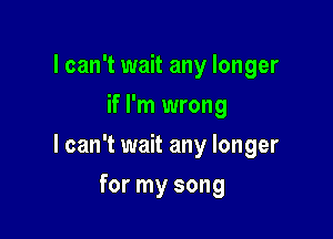 I can't wait any longer
if I'm wrong

I can't wait any longer

for my song