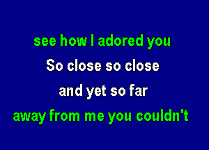 see how I adored you
So close so close
and yet so far

away from me you couldn't