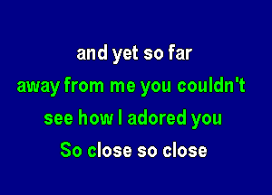 and yet so far
away from me you couldn't

see how I adored you

So close so close