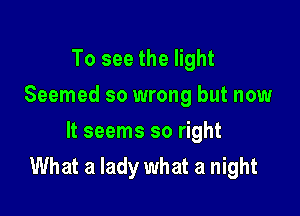 To see the light
Seemed so wrong but now

It seems so right
What a lady what a night