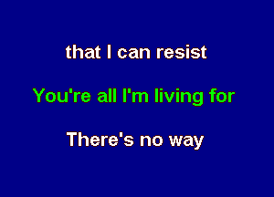 that I can resist

You're all I'm living for

There's no way