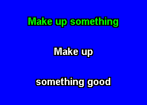 Make up something

Make up

something good