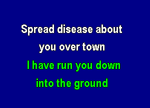Spread disease about
you overtown

l have run you down

into the ground
