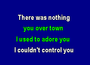 There was nothing
you overtown

lused to adore you

I couldn't control you