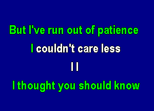 But I've run out of patience

I couldn't care less
I l
Ithought you should know