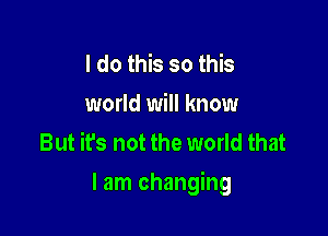 I do this so this
world will know
But it's not the world that

I am changing