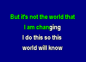 But it's not the world that
I am changing

I do this so this
world will know