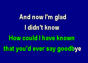 And now I'm glad
I didn't know
How could I have known

that you'd ever say goodbye