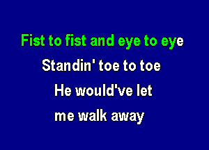 Fist to fist and eye to eye

Standin' toe to toe
He would've let
me walk away