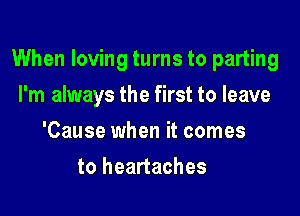 When loving turns to parting

I'm always the first to leave
'Cause when it comes
to heartaches