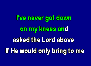 I've never got down
on my knees and
asked the Lord above

If He would only bring to me