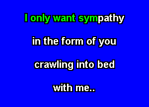 I only want sympathy

in the form of you
crawling into bed

with me..