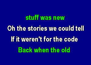 stuff was new
Oh the stories we could tell

If it weren't for the code
Back when the old
