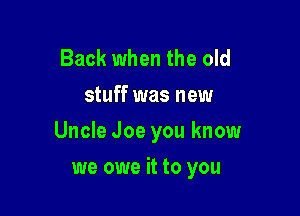 Back when the old
stuff was new

Uncle Joe you know

we owe it to you