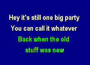 Hey it's still one big party

You can call it whatever
Back when the old
stuff was new