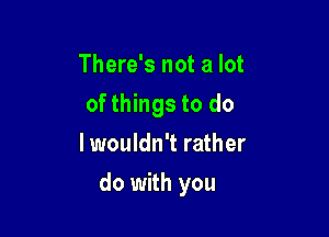 There's not a lot

of things to do

I wouldn't rather
do with you