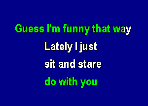 Guess I'm funny that way
Lately I just
sit and stare

do with you