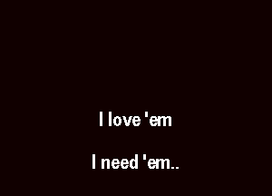 I love 'em

I need 'em..