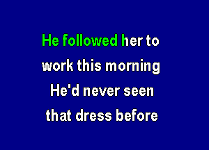 He followed her to

work this morning

He'd never seen
that dress before