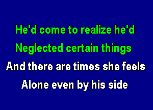 He'd come to realize he'd
Neglected certain things
And there are times she feels
Alone even by his side