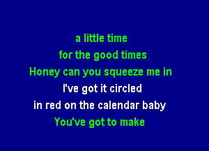 a little time
forthe good times
Honey can you squeeze me in

I've got it circled
in red on the calendar baby
You've got to make