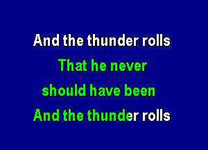 And the thunder rolls
That he never

should have been
And the thunder rolls