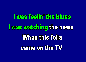 l was feelin' the blues

I was watching the news

When this fella
came on the TV